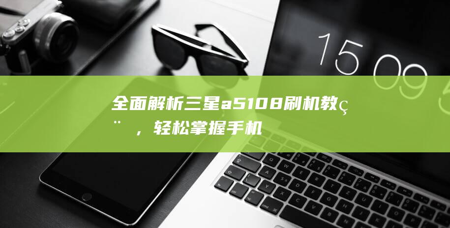 全面解析三星a5108刷机教程，轻松掌握手机刷机技巧 (全面解析三星手机)