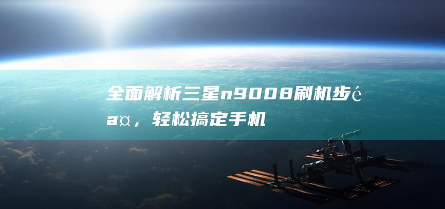 全面解析三星n9008刷机步骤，轻松搞定手机系统升级 (全面解析三星手机)