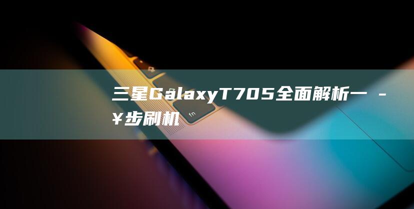 三星Galaxy T705全面解析：一步步刷机教程带你成为高手 (三星galaxybook3)