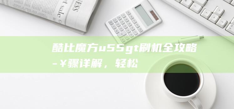 酷比魔方u55gt刷机全攻略，轻松