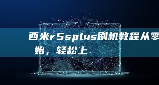 西米r5s plus刷机教程：从零开始，轻松上手 (西米r5splus手机参数)