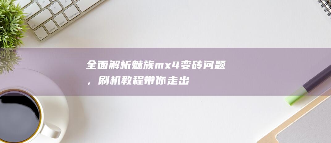 全面解析魅族mx4变砖问题，刷机教程带你走出困境 (全面解析魅族手机)