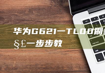 华为G621一TL00刷机教程详解：一步步教你轻松搞定 (华为g621-tl00什么型号)