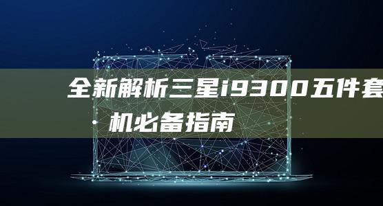 全新解析：三星i9300五件套刷机必备指南 (解读老三篇)