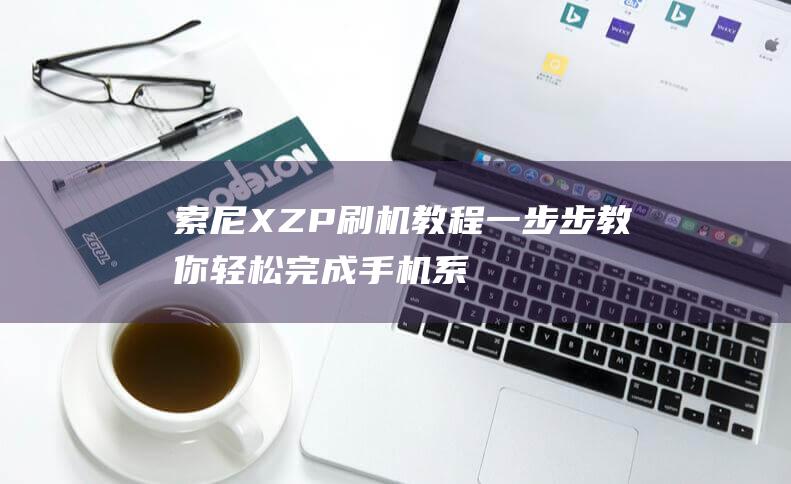 索尼XZP刷机教程：一步步教你轻松完成手机系统升级 (索尼XZP刷机教程)