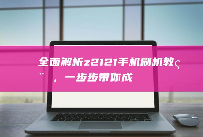 全面解析z2121手机刷机教程，一步步带你成为刷机达人 (全面解析中国2022年空间站)