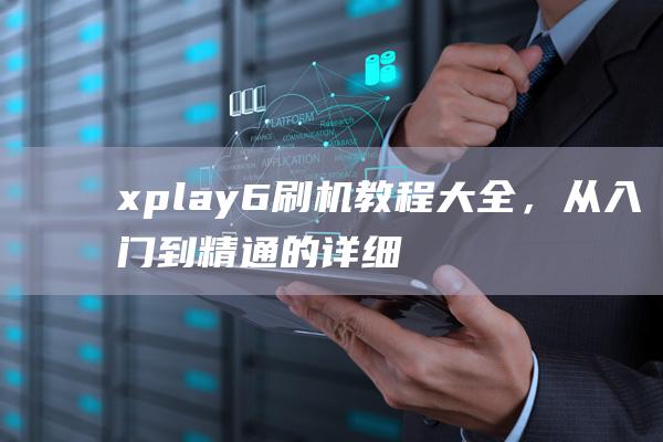 xplay6刷机教程大全，从入门到精通的详细指南 (xplay6什么时候发布的)