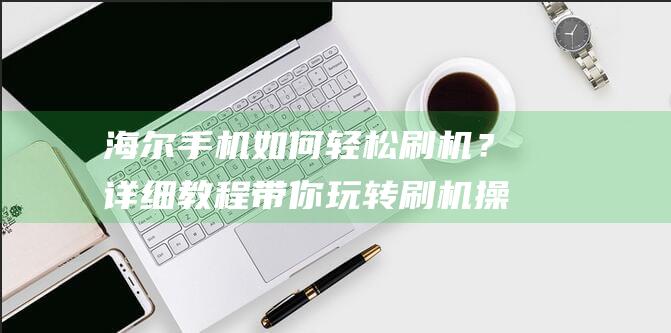 海尔手机如何轻松刷机？详细教程带你玩转刷机操作 (海尔手机如何链接外派)