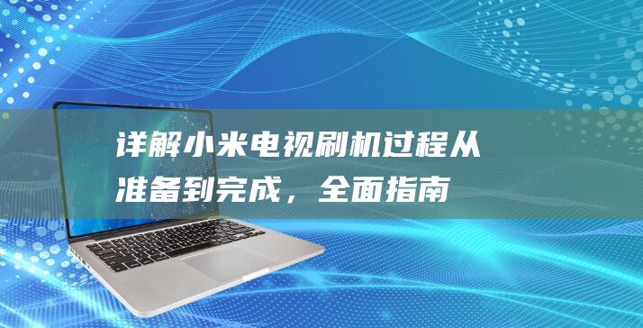 详解小米电视刷机过程：从准备到完成，全面指南助你成功刷机 (详解小米电视怎么投屏)