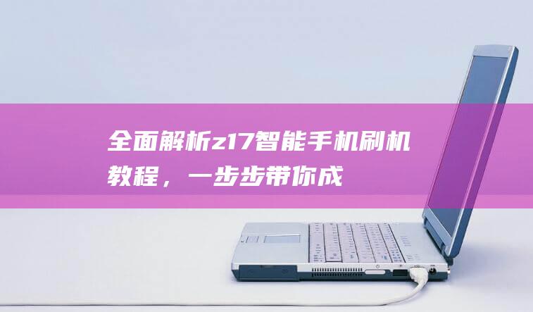 全面解析z17智能手机刷机教程，一步步带你成为刷机达人 (全面解析中国2022年空间站)