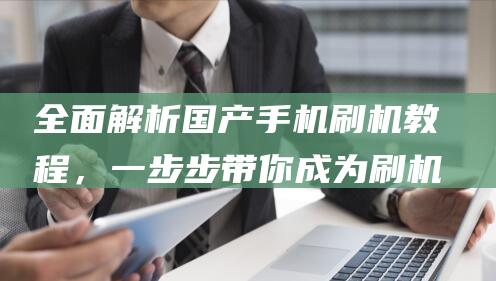 全面解析国产手机刷机教程，一步步带你成为刷机达人 (全面解析国产电影)