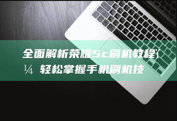 全面解析荣耀5c刷机教程，轻松掌握手机刷机技巧 (讲解一下荣耀)