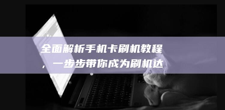 全面解析手机卡刷机教程，一步步带你成为刷机达人 (全面解析手机app)