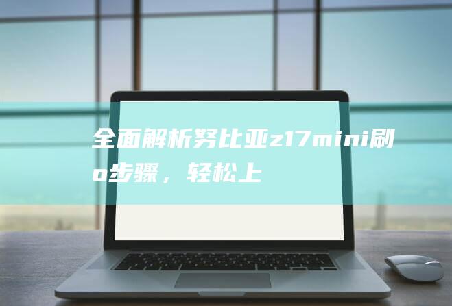 全面解析努比亚z17mini刷机步骤，轻松上手操作 (omg努比)