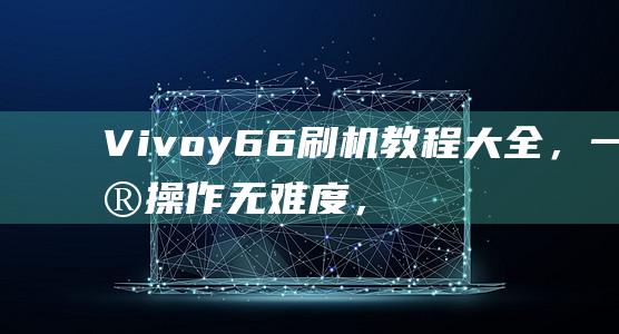 Vivoy66刷机教程大全，一键操作无难度，视频演示更直观 (vivoy67)