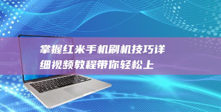 掌握红米手机刷机技巧：详细视频教程带你轻松上手 (掌握红米手机的技术)