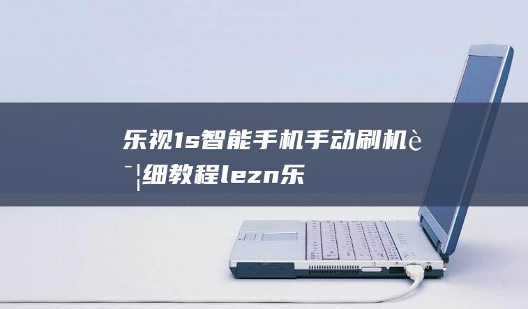 乐视1s智能手机手动刷机详细教程 (lezn乐视智能)