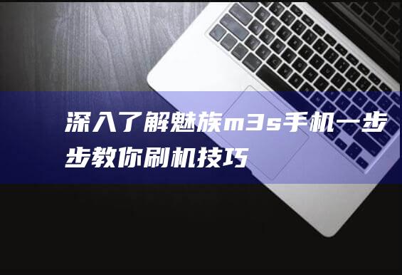 深入了解魅族m3s手机：一步步教你刷机技巧 (深入了解魅族产品)