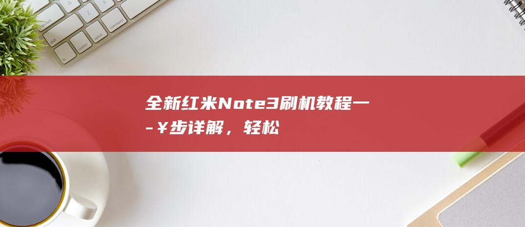 全新红米Note3刷机教程：一步步详解，轻松掌握 (全新红米note11tpro多少钱)