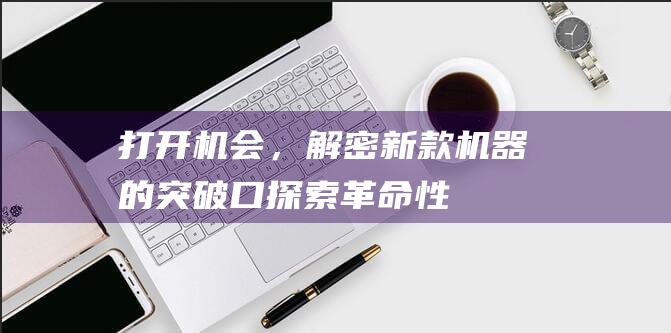 打开机会，解密新款机器的突破口 ——探索革命性操作系统切换中的最大福利之一步即新界认识探索我们的解决方案 - 适合每一个模型的具体解决方案尽在 (打开机怎么办)