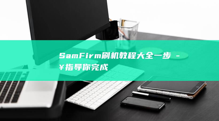 SamFirm刷机教程大全：一步步指导你完成设备升级 (samfirm使用教程)