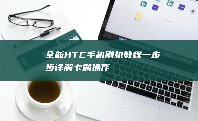 全新HTC手机刷机教程：一步步详解卡刷操作 (htc手机新品)