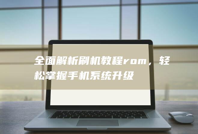 全面解析刷机教程rom，轻松掌握手机系统升级技巧 (全面解析刷机软件)