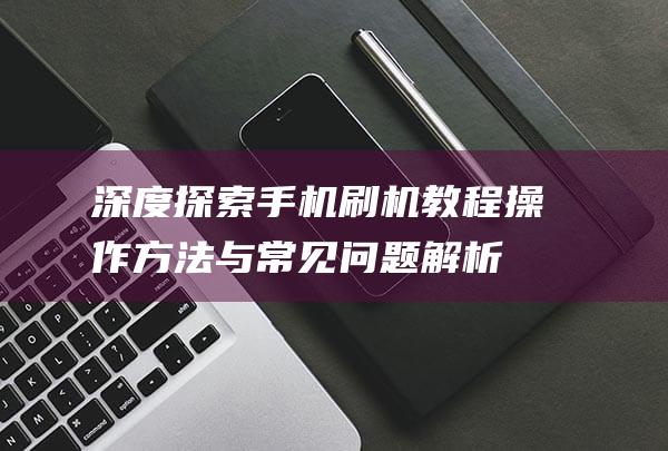 深度探索手机刷机教程：操作方法与常见问题解析 (深度探索手机怎么用)