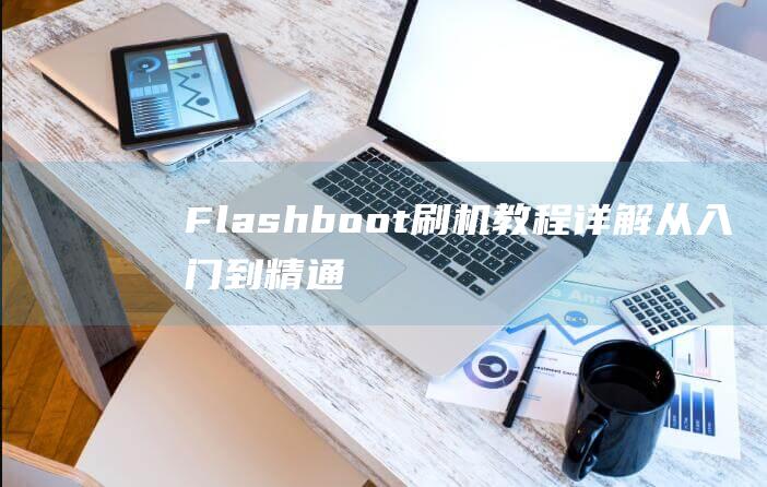 Flashboot刷机教程详解：从入门到精通，轻松搞定手机刷机 (flashback是什么意思)