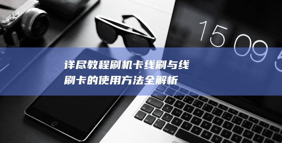 详尽教程：刷机卡线刷与线刷卡的使用方法全解析 (我教你怎么刷)