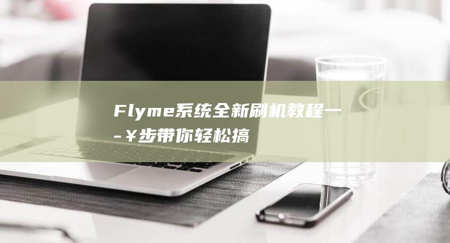 Flyme系统全新刷机教程：一步步带你轻松搞定 (flyme系统安装包)