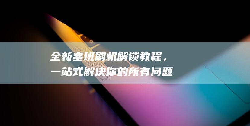 全新塞班刷机解锁教程，一站式解决你的所有问题 (全新塞班刷机教程视频)