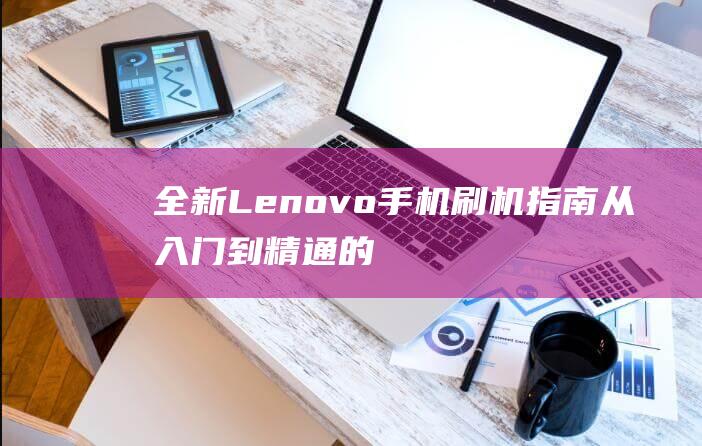 全新Lenovo手机刷机指南：从入门到精通的完整教程 (全新雷克萨斯ES今年10月发布)