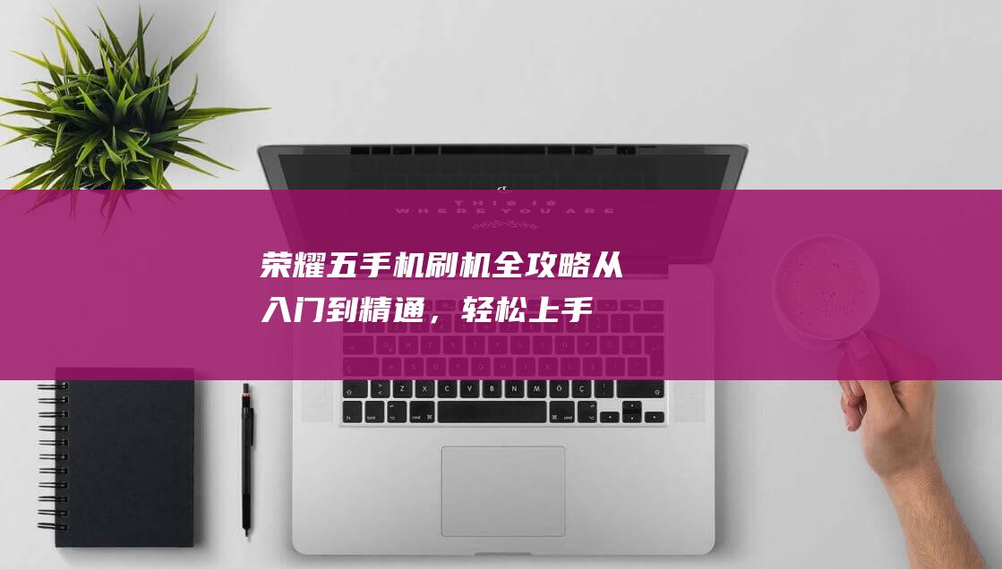 荣耀五手机刷机全攻略：从入门到精通，轻松上手 (荣耀五手机刷机教程)