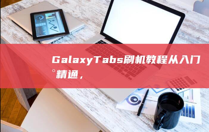 Galaxy Tabs刷机教程：从入门到精通，一步步教你玩转刷机 (galaxyzflip3)