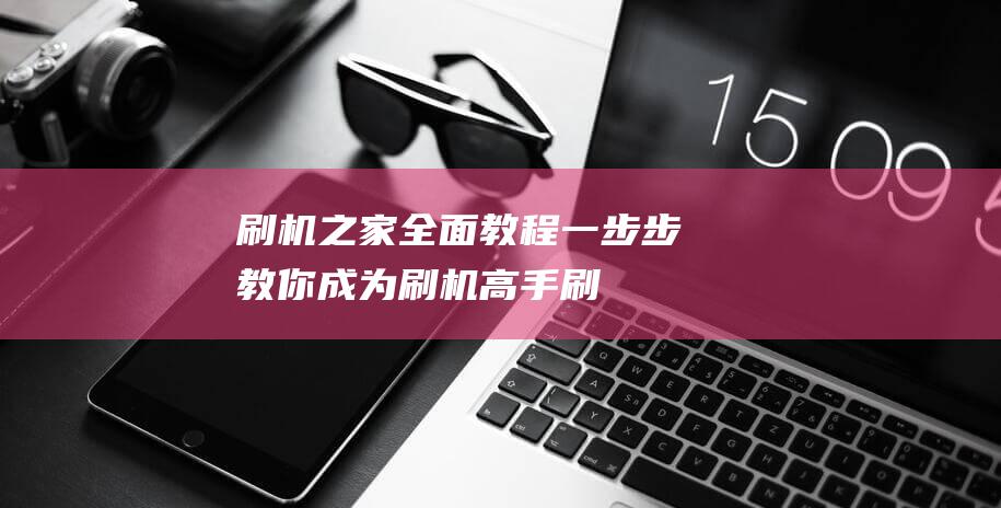 刷机之家全面教程：一步步教你成为刷机高手 (刷机之家下)