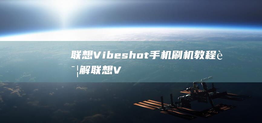 联想Vibeshot手机刷机教程详解 (联想Vibe shot)