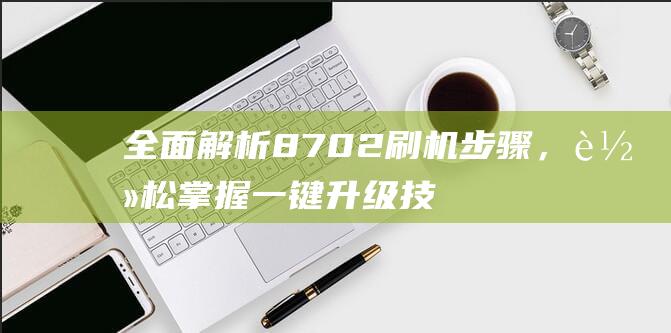 全面解析8702刷机步骤，轻松掌握一键升级技巧 (全面解析俄乌武器对比)