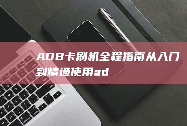 ADB卡刷机全程指南：从入门到精通 (使用adb刷机)