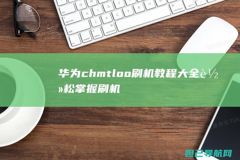 华为chmtloo刷机教程大全：轻松掌握刷机技巧与步骤 (华为CHMTL00是什么型号手机)