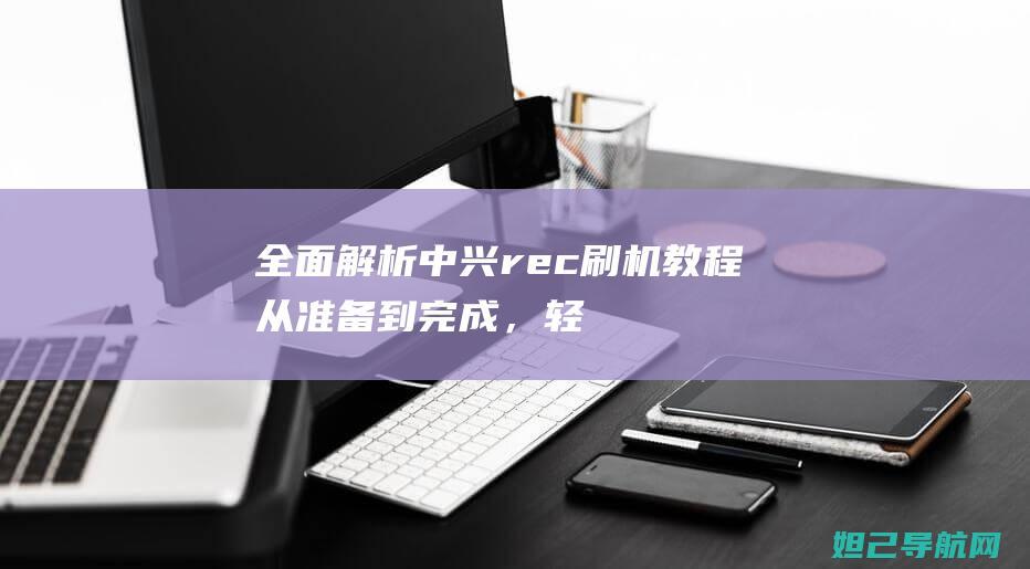 全面解析中兴rec刷机教程：从准备到完成，轻松上手 (中兴了解)