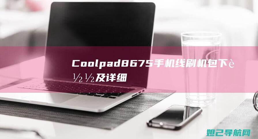 Coolpad 8675手机线刷机包下载及详细刷机教程 (coolpad是什么牌子的手机)