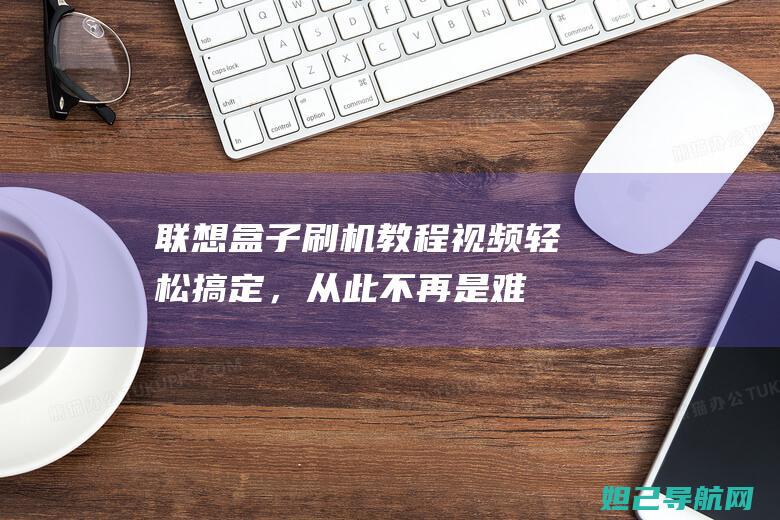 联想盒子刷机教程视频：轻松搞定，从此不再是难题 (联想盒子刷机教程)