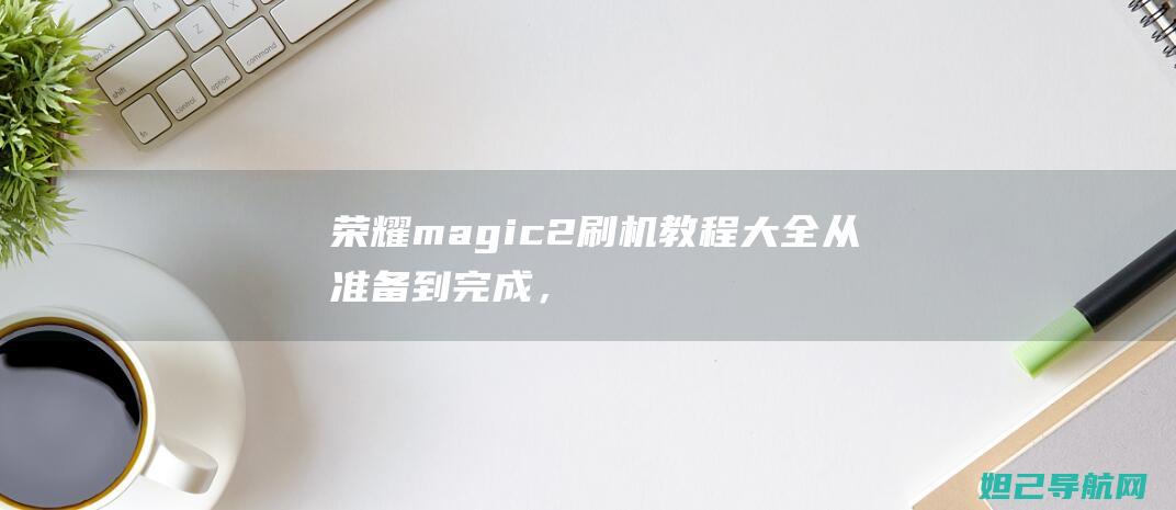 荣耀magic2刷机教程大全：从准备到完成，全方位解析 (荣耀magicbook14)