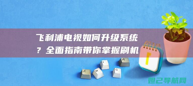 飞利浦电视如何升级系统？全面指南带你掌握刷机技巧 (飞利浦电视如何投屏)