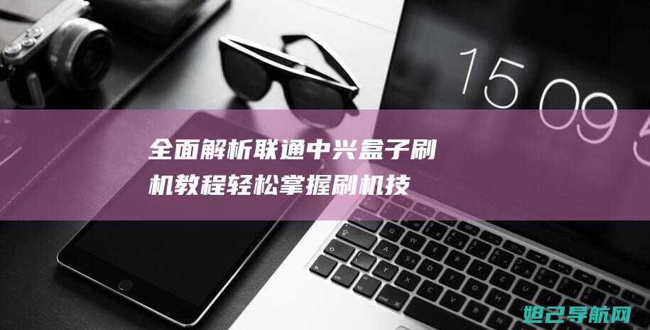 全面解析联通中兴盒子刷机教程：轻松掌握刷机技巧 (全面解析联通信号)