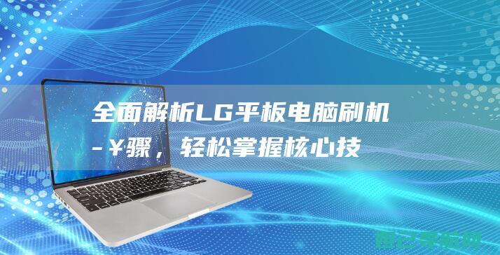 全面解析LG平板电脑刷机步骤，轻松掌握核心技巧 (全面解析lifi光通信技术)