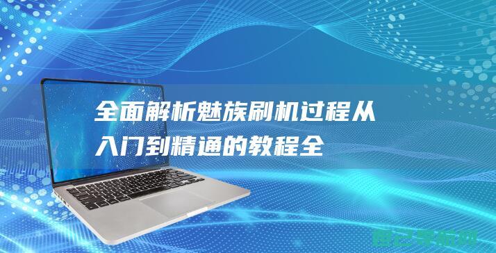 全面解析魅族刷机过程：从入门到精通的教程 (全面解析魅族系统)