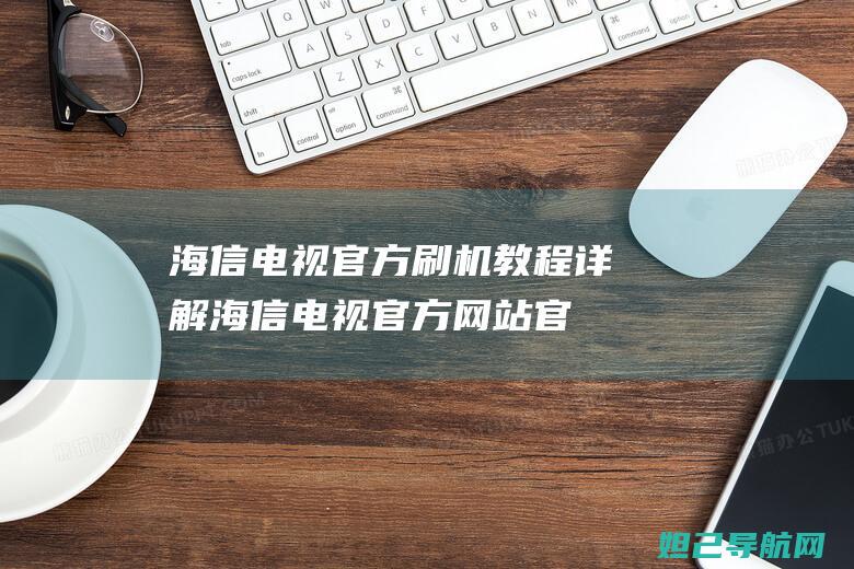 海信电视官方刷机教程详解 (海信电视官方网站官网)