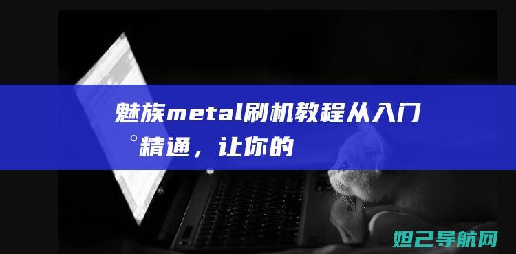 魅族metal刷机教程：从入门到精通，让你的手机焕发新生 (魅族metal手机)